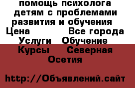 помощь психолога детям с проблемами развития и обучения › Цена ­ 1 000 - Все города Услуги » Обучение. Курсы   . Северная Осетия